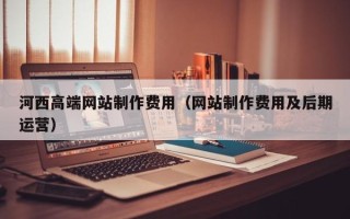四川河西高端网站制作费用（网站制作费用及后期运营）