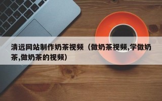 四川清远网站制作奶茶视频（做奶茶视频,学做奶茶,做奶茶的视频）