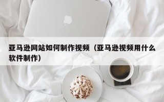 四川亚马逊网站如何制作视频（亚马逊视频用什么软件制作）